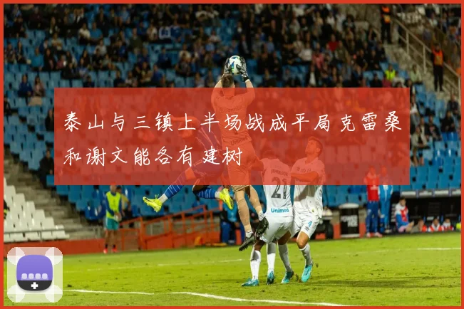 泰山与三镇上半场战成平局克雷桑和谢文能各有建树
