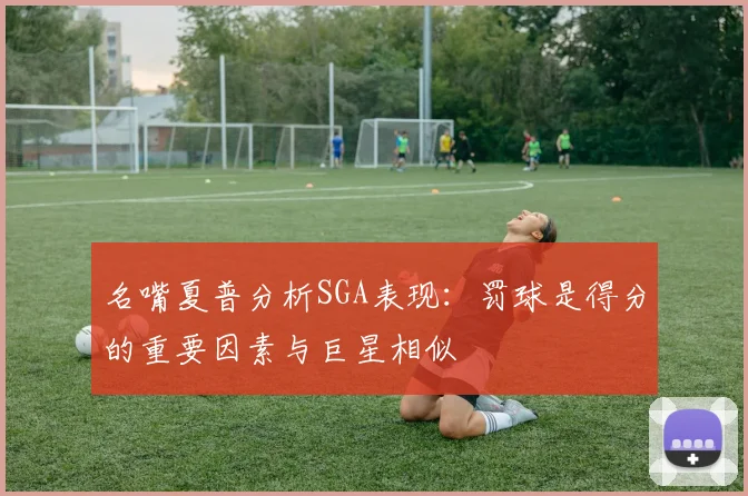 名嘴夏普分析SGA表现：罚球是得分的重要因素与巨星相似
