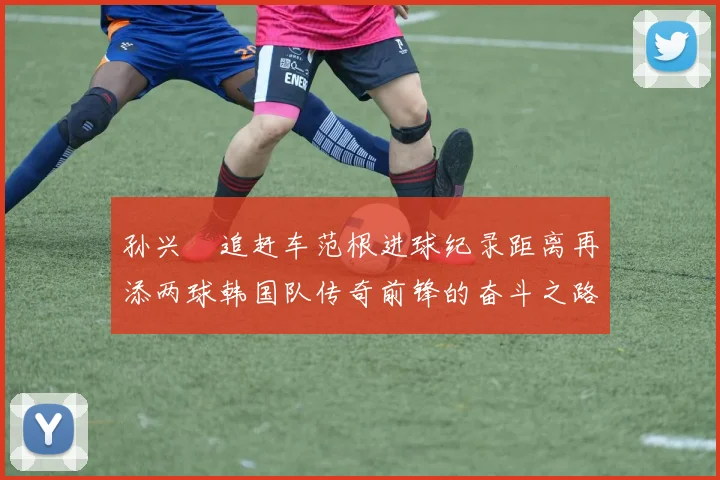 孙兴慜追赶车范根进球纪录距离再添两球韩国队传奇前锋的奋斗之路
