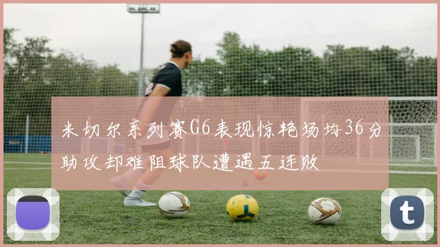 米切尔系列赛G6表现惊艳场均36分助攻却难阻球队遭遇五连败