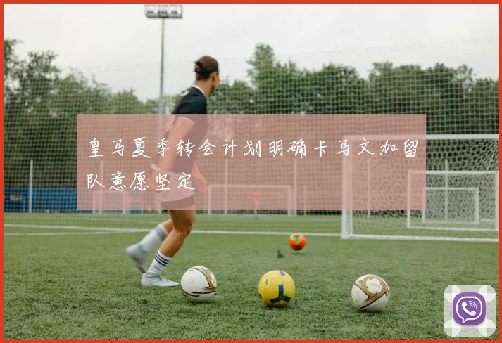 皇马夏季转会计划明确卡马文加留队意愿坚定