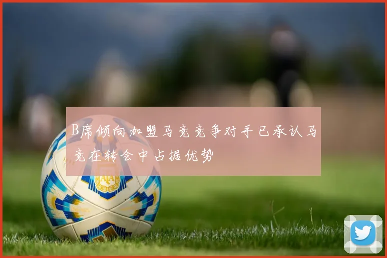 B席倾向加盟马竞竞争对手已承认马竞在转会中占据优势