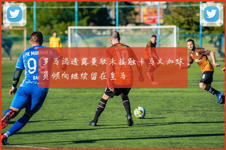 罗马诺透露曼联未接触卡马文加球员倾向继续留在皇马