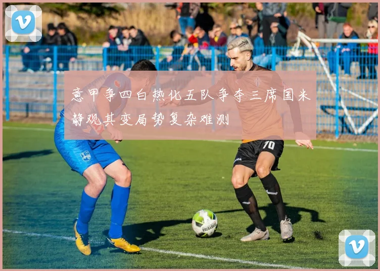 意甲争四白热化五队争夺三席国米静观其变局势复杂难测