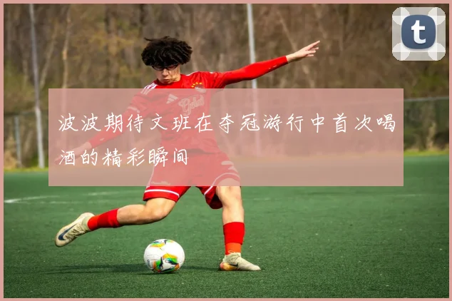 波波期待文班在夺冠游行中首次喝酒的精彩瞬间