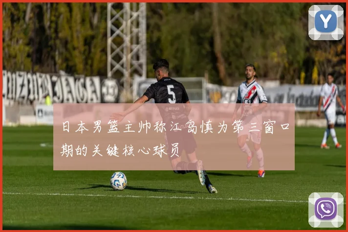 日本男篮主帅称江岛慎为第三窗口期的关键核心球员