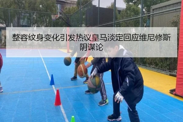 整容纹身变化引发热议皇马淡定回应维尼修斯阴谋论